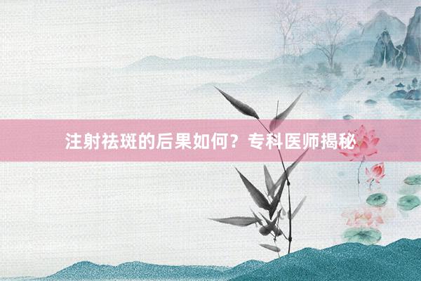 注射祛斑的后果如何？专科医师揭秘