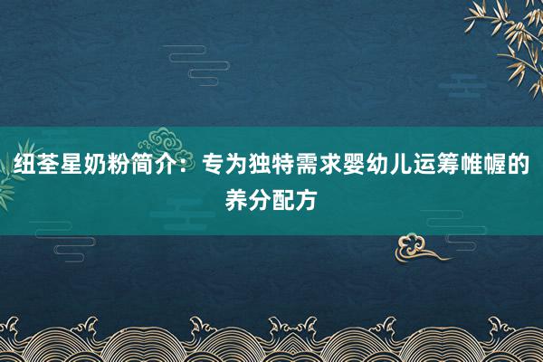 纽荃星奶粉简介：专为独特需求婴幼儿运筹帷幄的养分配方