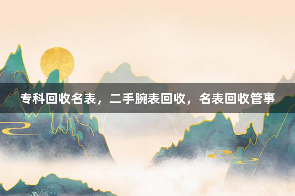 专科回收名表，二手腕表回收，名表回收管事